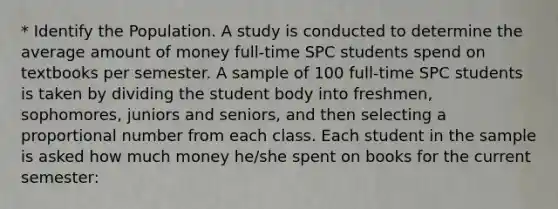 * Identify the Population. A study is conducted to determine the average amount of money full-time SPC students spend on textbooks per semester. A sample of 100 full-time SPC students is taken by dividing the student body into freshmen, sophomores, juniors and seniors, and then selecting a proportional number from each class. Each student in the sample is asked how much money he/she spent on books for the current semester: