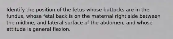 Identify the position of the fetus whose buttocks are in the fundus, whose fetal back is on the maternal right side between the midline, and lateral surface of the abdomen, and whose attitude is general flexion.