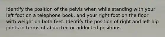 Identify the position of the pelvis when while standing with your left foot on a telephone book, and your right foot on the floor with weight on both feet. Identify the position of right and left hip joints in terms of abducted or adducted positions.