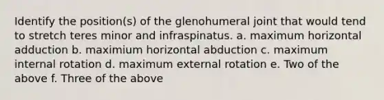 Identify the position(s) of the glenohumeral joint that would tend to stretch teres minor and infraspinatus. a. maximum horizontal adduction b. maximium horizontal abduction c. maximum internal rotation d. maximum external rotation e. Two of the above f. Three of the above