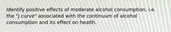 Identify positive effects of moderate alcohol consumption, i.e. the "J curve" associated with the continuum of alcohol consumption and its effect on health.