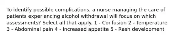 To identify possible complications, a nurse managing the care of patients experiencing alcohol withdrawal will focus on which assessments? Select all that apply. 1 - Confusion 2 - Temperature 3 - Abdominal pain 4 - Increased appetite 5 - Rash development