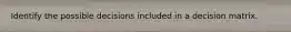 Identify the possible decisions included in a decision matrix.