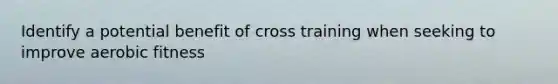 Identify a potential benefit of cross training when seeking to improve aerobic fitness