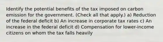 Identify the potential benefits of the tax imposed on carbon emission for the government. (Check all that apply.) a) Reduction of the federal deficit b) An increase in corporate tax rates c) An increase in the federal deficit d) Compensation for lower-income citizens on whom the tax falls heavily