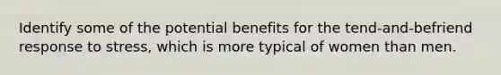 Identify some of the potential benefits for the tend-and-befriend response to stress, which is more typical of women than men.