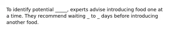 To identify potential _____, experts advise introducing food one at a time. They recommend waiting _ to _ days before introducing another food.