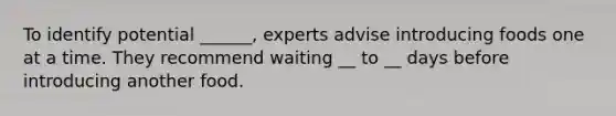 To identify potential ______, experts advise introducing foods one at a time. They recommend waiting __ to __ days before introducing another food.