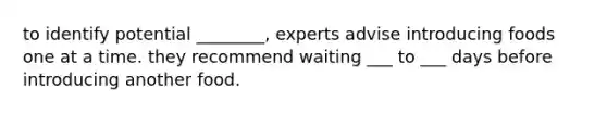 to identify potential ________, experts advise introducing foods one at a time. they recommend waiting ___ to ___ days before introducing another food.