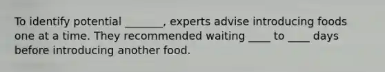 To identify potential _______, experts advise introducing foods one at a time. They recommended waiting ____ to ____ days before introducing another food.