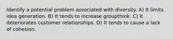 Identify a potential problem associated with diversity. A) It limits idea generation. B) It tends to increase groupthink. C) It deteriorates customer relationships. D) It tends to cause a lack of cohesion.