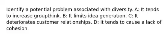 Identify a potential problem associated with diversity. A: It tends to increase groupthink. B: It limits idea generation. C: It deteriorates customer relationships. D: It tends to cause a lack of cohesion.