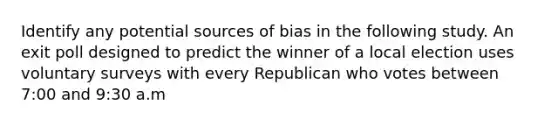 Identify any potential sources of bias in the following study. An exit poll designed to predict the winner of a local election uses voluntary surveys with every Republican who votes between 7:00 and 9:30 a.m