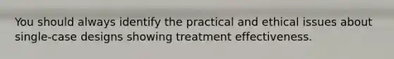 You should always identify the practical and ethical issues about single-case designs showing treatment effectiveness.