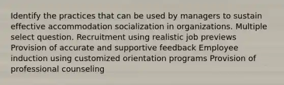 Identify the practices that can be used by managers to sustain effective accommodation socialization in organizations. Multiple select question. Recruitment using realistic job previews Provision of accurate and supportive feedback Employee induction using customized orientation programs Provision of professional counseling