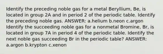 Identify the preceding noble gas for a metal Beryllium, Be, is located in group 2A and in period 2 of the periodic table. Identify the preceding noble gas. ANSWER: a.helium b.neon c.argon Identify the succeeding noble gas for a nonmetal Bromine, Br, is located in group 7A in period 4 of the periodic table. Identify the next noble gas succeeding Br in the periodic table? ANSWER: a.argon b.krypton c.xenon