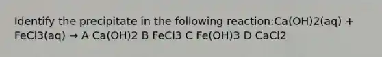 Identify the precipitate in the following reaction:Ca(OH)2(aq) + FeCl3(aq) → A Ca(OH)2 B FeCl3 C Fe(OH)3 D CaCl2