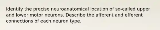 Identify the precise neuroanatomical location of so-called upper and lower motor neurons. Describe the afferent and efferent connections of each neuron type.