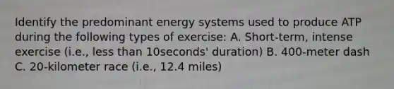 Identify the predominant energy systems used to produce ATP during the following types of exercise: A. Short-term, intense exercise (i.e., less than 10seconds' duration) B. 400-meter dash C. 20-kilometer race (i.e., 12.4 miles)