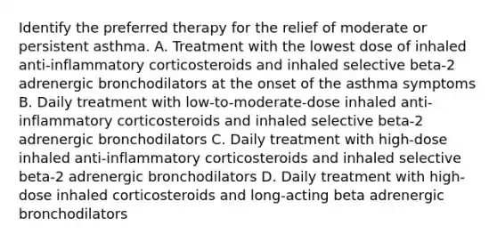 Identify the preferred therapy for the relief of moderate or persistent asthma. A. Treatment with the lowest dose of inhaled anti-inflammatory corticosteroids and inhaled selective beta-2 adrenergic bronchodilators at the onset of the asthma symptoms B. Daily treatment with low-to-moderate-dose inhaled anti-inflammatory corticosteroids and inhaled selective beta-2 adrenergic bronchodilators C. Daily treatment with high-dose inhaled anti-inflammatory corticosteroids and inhaled selective beta-2 adrenergic bronchodilators D. Daily treatment with high-dose inhaled corticosteroids and long-acting beta adrenergic bronchodilators