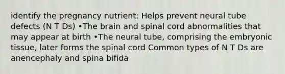 identify the pregnancy nutrient: Helps prevent neural tube defects (N T Ds) •The brain and spinal cord abnormalities that may appear at birth •The neural tube, comprising the embryonic tissue, later forms the spinal cord Common types of N T Ds are anencephaly and spina bifida