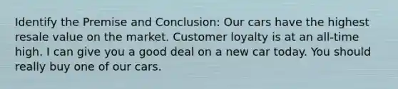 Identify the Premise and Conclusion: Our cars have the highest resale value on the market. Customer loyalty is at an all-time high. I can give you a good deal on a new car today. You should really buy one of our cars.