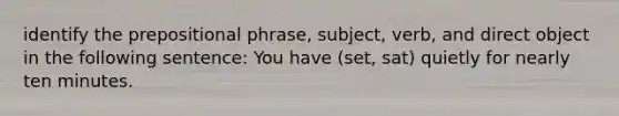 identify the prepositional phrase, subject, verb, and direct object in the following sentence: You have (set, sat) quietly for nearly ten minutes.