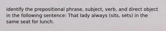 identify the prepositional phrase, subject, verb, and direct object in the following sentence: That lady always (sits, sets) in the same seat for lunch.