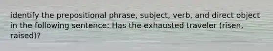 identify the prepositional phrase, subject, verb, and direct object in the following sentence: Has the exhausted traveler (risen, raised)?