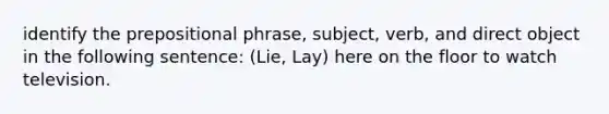 identify the prepositional phrase, subject, verb, and direct object in the following sentence: (Lie, Lay) here on the floor to watch television.