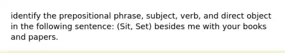 identify the prepositional phrase, subject, verb, and direct object in the following sentence: (Sit, Set) besides me with your books and papers.