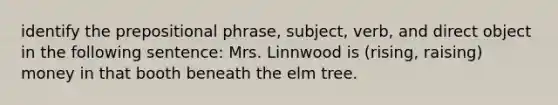 identify the prepositional phrase, subject, verb, and direct object in the following sentence: Mrs. Linnwood is (rising, raising) money in that booth beneath the elm tree.