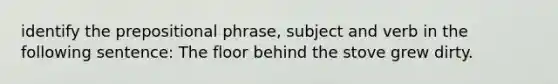 identify the prepositional phrase, subject and verb in the following sentence: The floor behind the stove grew dirty.