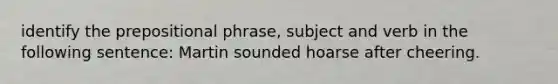 identify the prepositional phrase, subject and verb in the following sentence: Martin sounded hoarse after cheering.