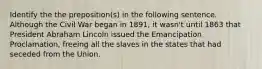 Identify the the preposition(s) in the following sentence. Although the Civil War began in 1891, it wasn't until 1863 that President Abraham Lincoln issued the Emancipation Proclamation, freeing all the slaves in the states that had seceded from the Union.