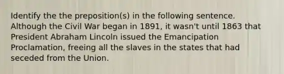 Identify the the preposition(s) in the following sentence. Although the Civil War began in 1891, it wasn't until 1863 that President Abraham Lincoln issued the Emancipation Proclamation, freeing all the slaves in the states that had seceded from the Union.