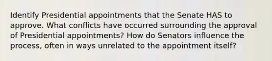 Identify Presidential appointments that the Senate HAS to approve. What conflicts have occurred surrounding the approval of Presidential appointments? How do Senators influence the process, often in ways unrelated to the appointment itself?