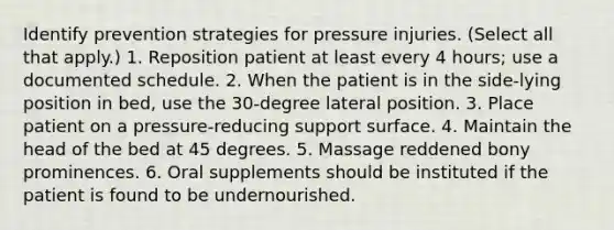 Identify prevention strategies for pressure injuries. (Select all that apply.) 1. Reposition patient at least every 4 hours; use a documented schedule. 2. When the patient is in the side-lying position in bed, use the 30-degree lateral position. 3. Place patient on a pressure-reducing support surface. 4. Maintain the head of the bed at 45 degrees. 5. Massage reddened bony prominences. 6. Oral supplements should be instituted if the patient is found to be undernourished.