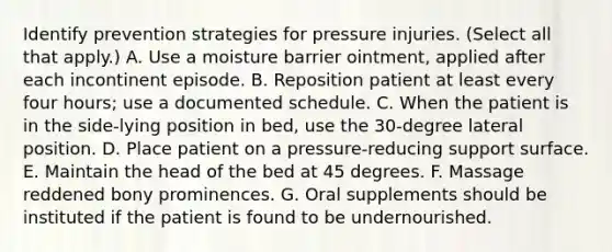 Identify prevention strategies for pressure injuries. (Select all that apply.) A. Use a moisture barrier ointment, applied after each incontinent episode. B. Reposition patient at least every four hours; use a documented schedule. C. When the patient is in the side-lying position in bed, use the 30-degree lateral position. D. Place patient on a pressure-reducing support surface. E. Maintain the head of the bed at 45 degrees. F. Massage reddened bony prominences. G. Oral supplements should be instituted if the patient is found to be undernourished.