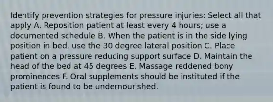 Identify prevention strategies for pressure injuries: Select all that apply A. Reposition patient at least every 4 hours; use a documented schedule B. When the patient is in the side lying position in bed, use the 30 degree lateral position C. Place patient on a pressure reducing support surface D. Maintain the head of the bed at 45 degrees E. Massage reddened bony prominences F. Oral supplements should be instituted if the patient is found to be undernourished.