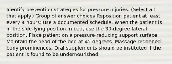 Identify prevention strategies for pressure injuries. (Select all that apply.) Group of answer choices Reposition patient at least every 4 hours; use a documented schedule. When the patient is in the side-lying position in bed, use the 30-degree lateral position. Place patient on a pressure-reducing support surface. Maintain the head of the bed at 45 degrees. Massage reddened bony prominences. Oral supplements should be instituted if the patient is found to be undernourished.