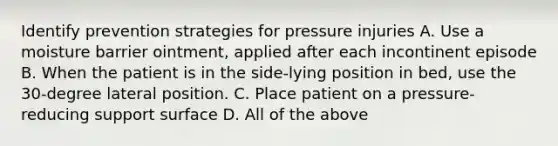 Identify prevention strategies for pressure injuries A. Use a moisture barrier ointment, applied after each incontinent episode B. When the patient is in the side-lying position in bed, use the 30-degree lateral position. C. Place patient on a pressure-reducing support surface D. All of the above