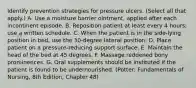 Identify prevention strategies for pressure ulcers. (Select all that apply.) A. Use a moisture barrier ointment, applied after each incontinent episode. B. Reposition patient at least every 4 hours; use a written schedule. C. When the patient is in the side-lying position in bed, use the 30-degree lateral position. D. Place patient on a pressure-reducing support surface. E. Maintain the head of the bed at 45 degrees. F. Massage reddened bony prominences. G. Oral supplements should be instituted if the patient is found to be undernourished. (Potter: Fundamentals of Nursing, 8th Edition, Chapter 48)