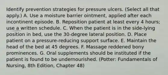 Identify prevention strategies for pressure ulcers. (Select all that apply.) A. Use a moisture barrier ointment, applied after each incontinent episode. B. Reposition patient at least every 4 hours; use a written schedule. C. When the patient is in the side-lying position in bed, use the 30-degree lateral position. D. Place patient on a pressure-reducing support surface. E. Maintain the head of the bed at 45 degrees. F. Massage reddened bony prominences. G. Oral supplements should be instituted if the patient is found to be undernourished. (Potter: Fundamentals of Nursing, 8th Edition, Chapter 48)