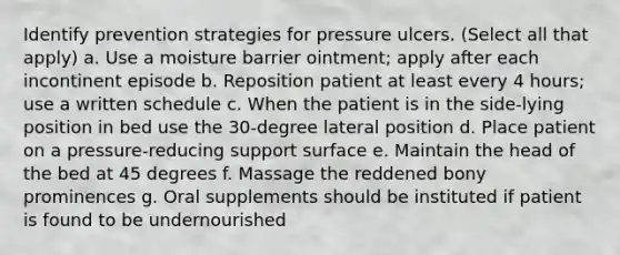 Identify prevention strategies for pressure ulcers. (Select all that apply) a. Use a moisture barrier ointment; apply after each incontinent episode b. Reposition patient at least every 4 hours; use a written schedule c. When the patient is in the side-lying position in bed use the 30-degree lateral position d. Place patient on a pressure-reducing support surface e. Maintain the head of the bed at 45 degrees f. Massage the reddened bony prominences g. Oral supplements should be instituted if patient is found to be undernourished