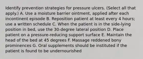 Identify prevention strategies for pressure ulcers. (Select all that apply.) A. Use a moisture barrier ointment, applied after each incontinent episode B. Reposition patient at least every 4 hours; use a written schedule C. When the patient is in the side-lying position in bed, use the 30-degree lateral position D. Place patient on a pressure-reducing support surface E. Maintain the head of the bed at 45 degrees F. Massage reddened bony prominences G. Oral supplements should be instituted if the patient is found to be undernourished