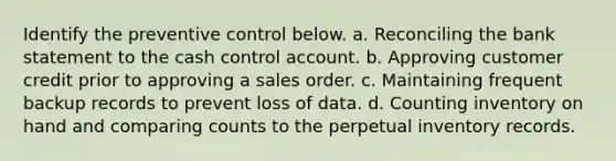 Identify the preventive control below. a. Reconciling the bank statement to the cash control account. b. Approving customer credit prior to approving a sales order. c. Maintaining frequent backup records to prevent loss of data. d. Counting inventory on hand and comparing counts to the perpetual inventory records.