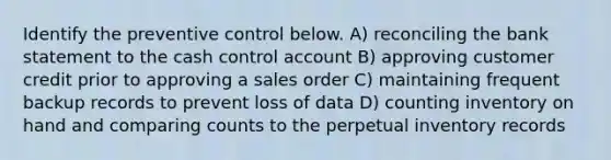 Identify the preventive control below. A) reconciling the bank statement to the cash control account B) approving customer credit prior to approving a sales order C) maintaining frequent backup records to prevent loss of data D) counting inventory on hand and comparing counts to the perpetual inventory records