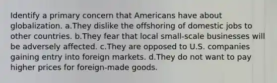 Identify a primary concern that Americans have about globalization. a.They dislike the offshoring of domestic jobs to other countries. b.They fear that local small-scale businesses will be adversely affected. c.They are opposed to U.S. companies gaining entry into foreign markets. d.They do not want to pay higher prices for foreign-made goods.