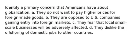 Identify a primary concern that Americans have about globalization. a. They do not want to pay higher prices for foreign-made goods. b. They are opposed to U.S. companies gaining entry into foreign markets. c. They fear that local small-scale businesses will be adversely affected. d. They dislike the offshoring of domestic jobs to other countries.